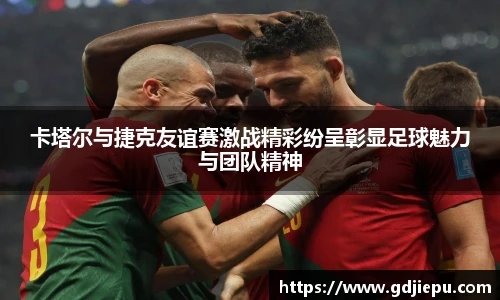 卡塔尔与捷克友谊赛激战精彩纷呈彰显足球魅力与团队精神